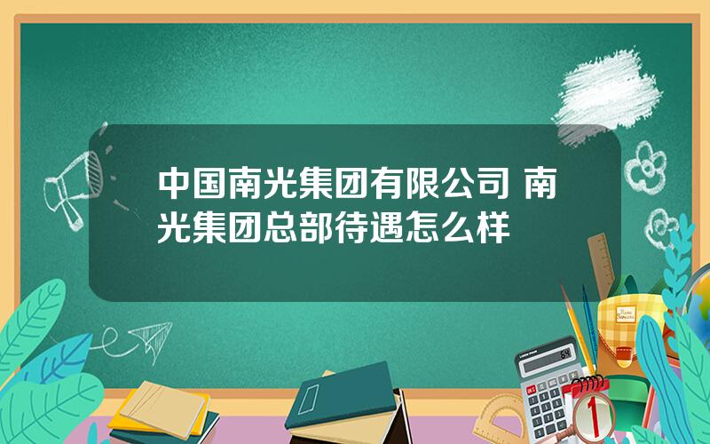 中国南光集团有限公司 南光集团总部待遇怎么样